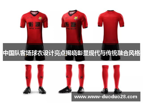 中国队客场球衣设计亮点揭晓彰显现代与传统融合风格